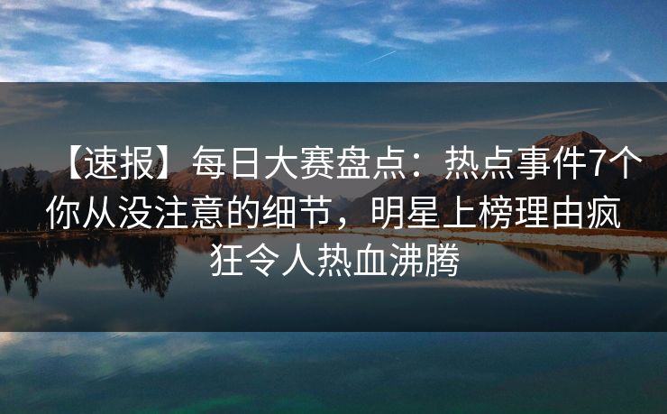 【速报】每日大赛盘点：热点事件7个你从没注意的细节，明星上榜理由疯狂令人热血沸腾