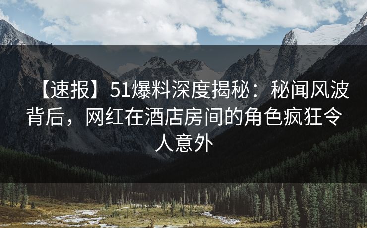【速报】51爆料深度揭秘：秘闻风波背后，网红在酒店房间的角色疯狂令人意外