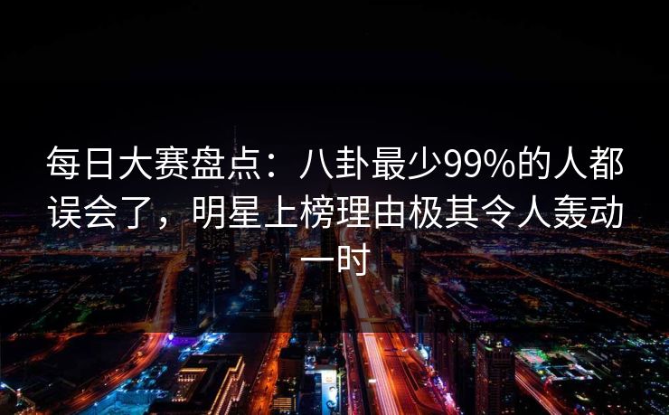 每日大赛盘点：八卦最少99%的人都误会了，明星上榜理由极其令人轰动一时