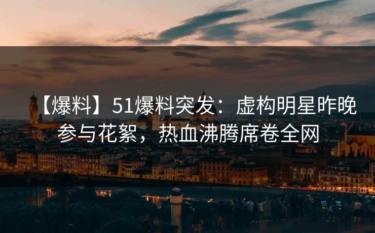 【爆料】51爆料突发：虚构明星昨晚参与花絮，热血沸腾席卷全网