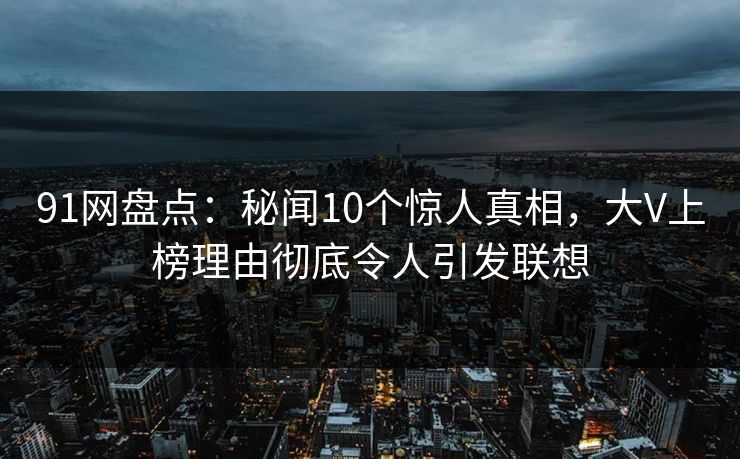 91网盘点：秘闻10个惊人真相，大V上榜理由彻底令人引发联想