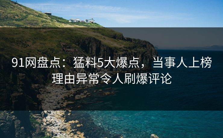 91网盘点：猛料5大爆点，当事人上榜理由异常令人刷爆评论