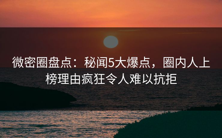 微密圈盘点：秘闻5大爆点，圈内人上榜理由疯狂令人难以抗拒