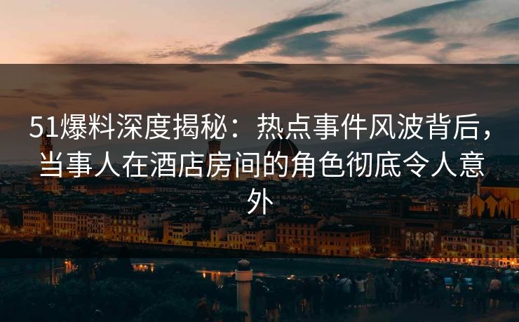 51爆料深度揭秘：热点事件风波背后，当事人在酒店房间的角色彻底令人意外