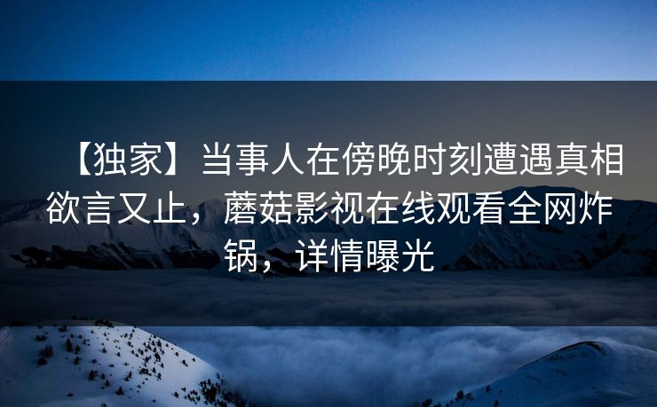 【独家】当事人在傍晚时刻遭遇真相欲言又止，蘑菇影视在线观看全网炸锅，详情曝光