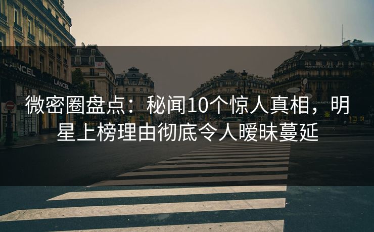 微密圈盘点：秘闻10个惊人真相，明星上榜理由彻底令人暧昧蔓延