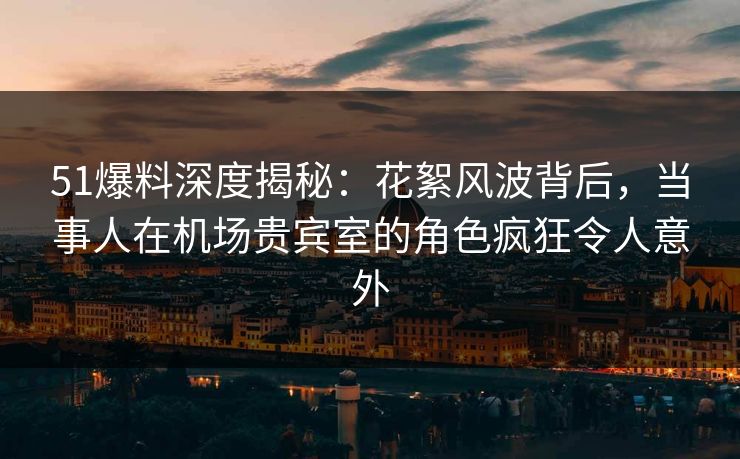 51爆料深度揭秘：花絮风波背后，当事人在机场贵宾室的角色疯狂令人意外