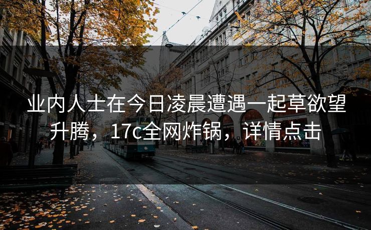 业内人士在今日凌晨遭遇一起草欲望升腾，17c全网炸锅，详情点击