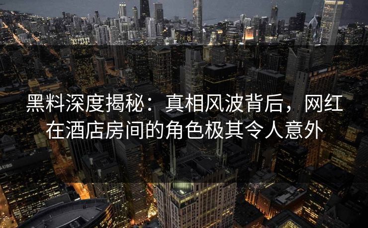黑料深度揭秘：真相风波背后，网红在酒店房间的角色极其令人意外