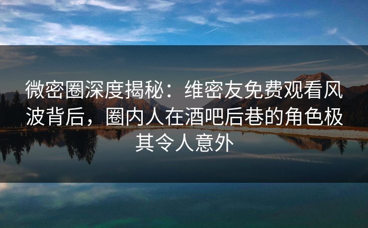 微密圈深度揭秘：维密友免费观看风波背后，圈内人在酒吧后巷的角色极其令人意外