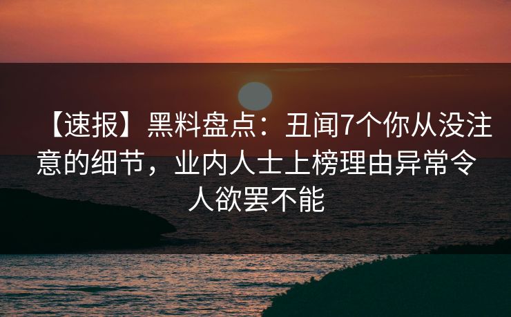 【速报】黑料盘点：丑闻7个你从没注意的细节，业内人士上榜理由异常令人欲罢不能