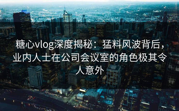 糖心vlog深度揭秘：猛料风波背后，业内人士在公司会议室的角色极其令人意外