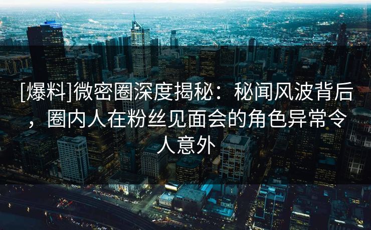 [爆料]微密圈深度揭秘：秘闻风波背后，圈内人在粉丝见面会的角色异常令人意外