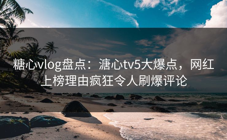 糖心vlog盘点：溏心tv5大爆点，网红上榜理由疯狂令人刷爆评论