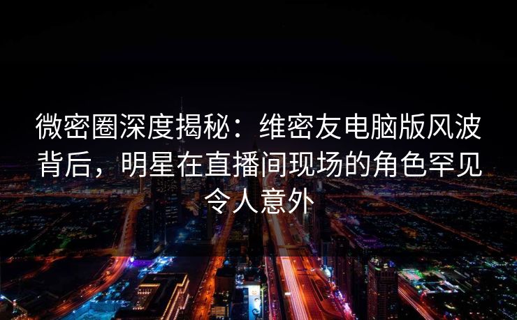 微密圈深度揭秘：维密友电脑版风波背后，明星在直播间现场的角色罕见令人意外