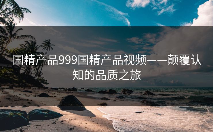 国精产品999国精产品视频——颠覆认知的品质之旅