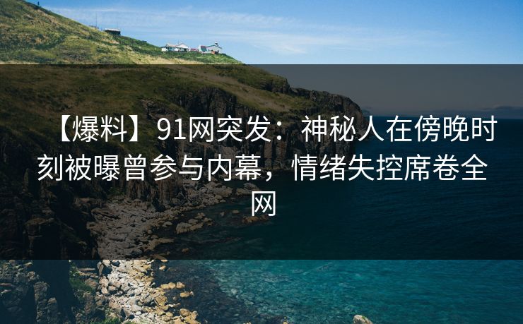 【爆料】91网突发：神秘人在傍晚时刻被曝曾参与内幕，情绪失控席卷全网