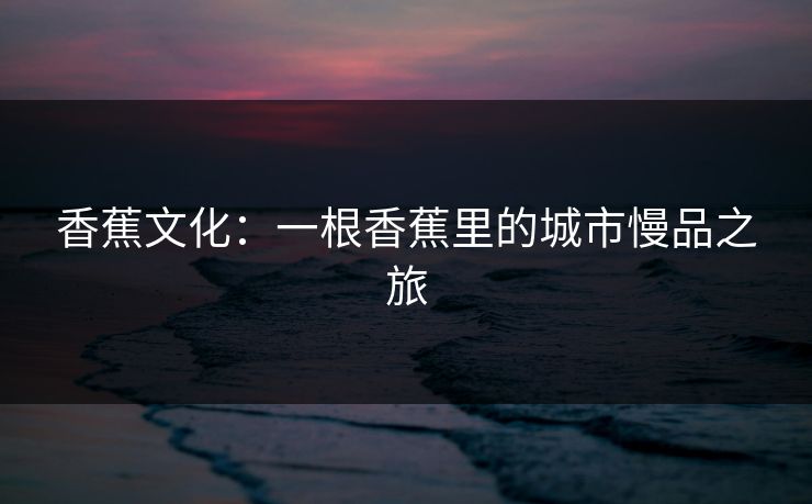 香蕉文化：一根香蕉里的城市慢品之旅