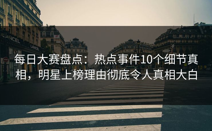 每日大赛盘点：热点事件10个细节真相，明星上榜理由彻底令人真相大白