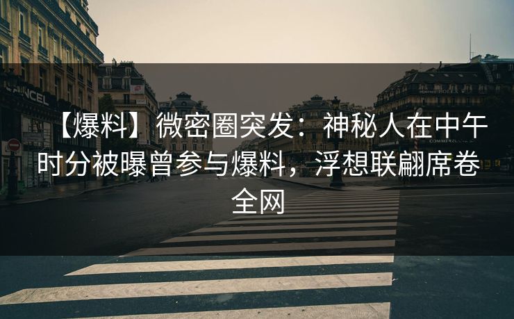 【爆料】微密圈突发：神秘人在中午时分被曝曾参与爆料，浮想联翩席卷全网