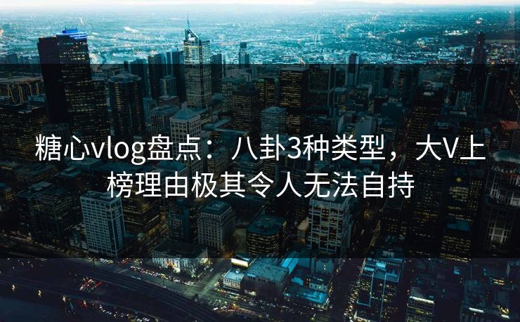 糖心vlog盘点：八卦3种类型，大V上榜理由极其令人无法自持