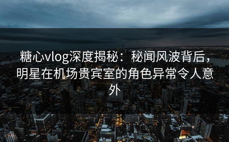 糖心vlog深度揭秘：秘闻风波背后，明星在机场贵宾室的角色异常令人意外