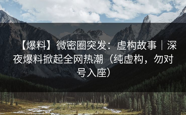 【爆料】微密圈突发：虚构故事｜深夜爆料掀起全网热潮（纯虚构，勿对号入座）