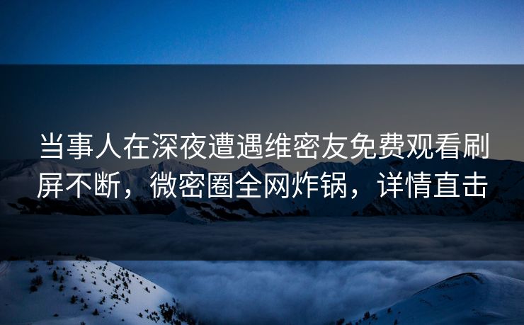 当事人在深夜遭遇维密友免费观看刷屏不断，微密圈全网炸锅，详情直击