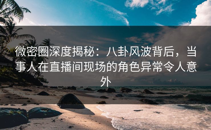 微密圈深度揭秘：八卦风波背后，当事人在直播间现场的角色异常令人意外