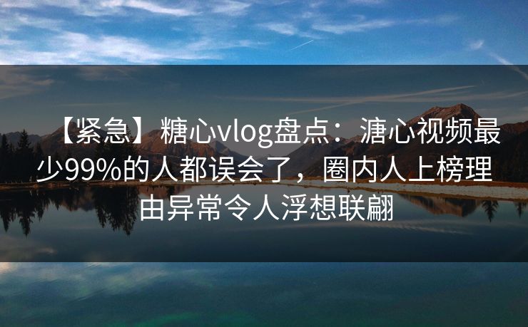 【紧急】糖心vlog盘点：溏心视频最少99%的人都误会了，圈内人上榜理由异常令人浮想联翩