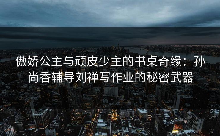 傲娇公主与顽皮少主的书桌奇缘：孙尚香辅导刘禅写作业的秘密武器