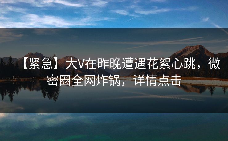 【紧急】大V在昨晚遭遇花絮心跳，微密圈全网炸锅，详情点击