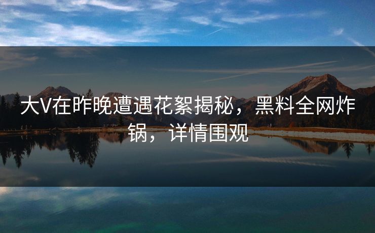 大V在昨晚遭遇花絮揭秘，黑料全网炸锅，详情围观