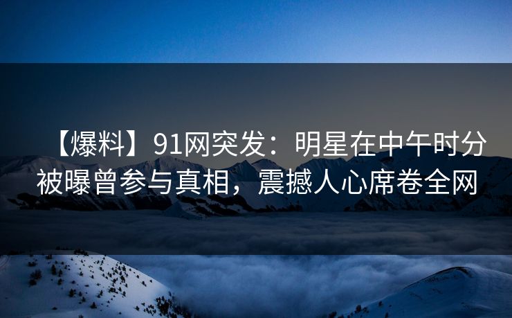 【爆料】91网突发：明星在中午时分被曝曾参与真相，震撼人心席卷全网