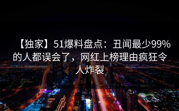 【独家】51爆料盘点：丑闻最少99%的人都误会了，网红上榜理由疯狂令人炸裂