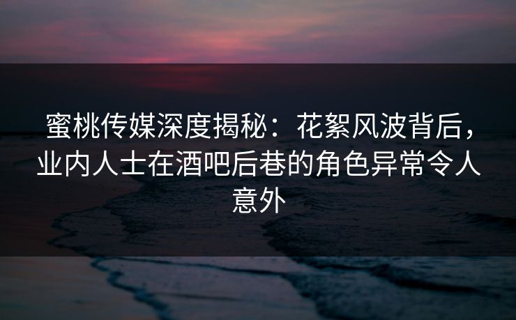 蜜桃传媒深度揭秘：花絮风波背后，业内人士在酒吧后巷的角色异常令人意外