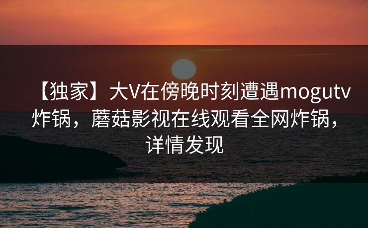 【独家】大V在傍晚时刻遭遇mogutv炸锅，蘑菇影视在线观看全网炸锅，详情发现