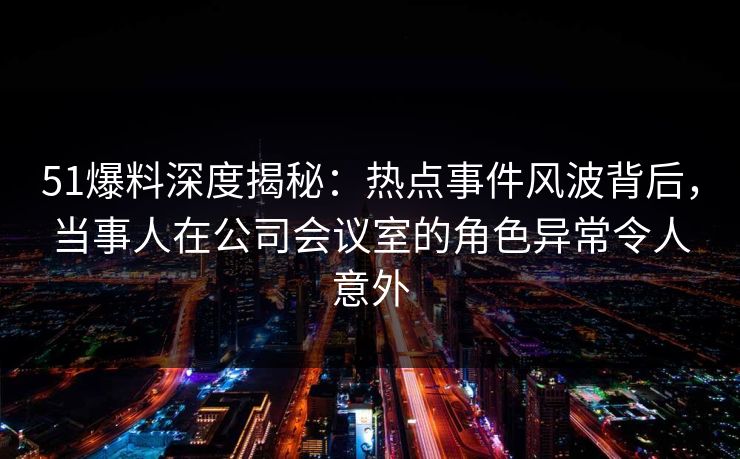 51爆料深度揭秘：热点事件风波背后，当事人在公司会议室的角色异常令人意外
