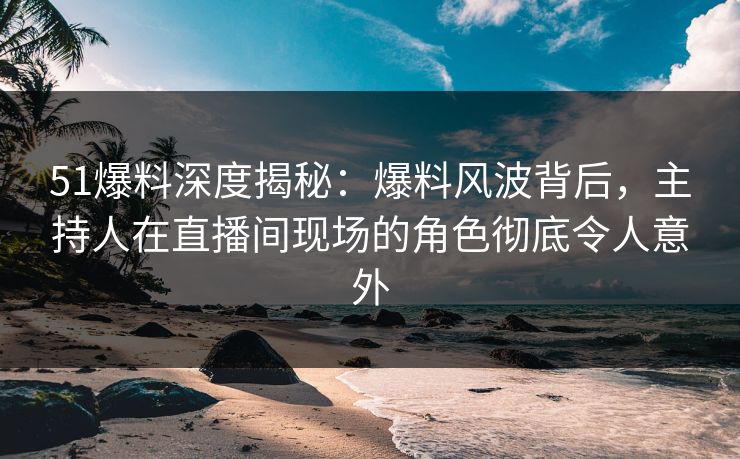 51爆料深度揭秘：爆料风波背后，主持人在直播间现场的角色彻底令人意外