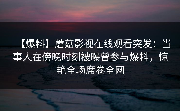 【爆料】蘑菇影视在线观看突发：当事人在傍晚时刻被曝曾参与爆料，惊艳全场席卷全网