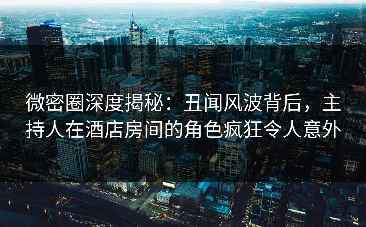 微密圈深度揭秘：丑闻风波背后，主持人在酒店房间的角色疯狂令人意外