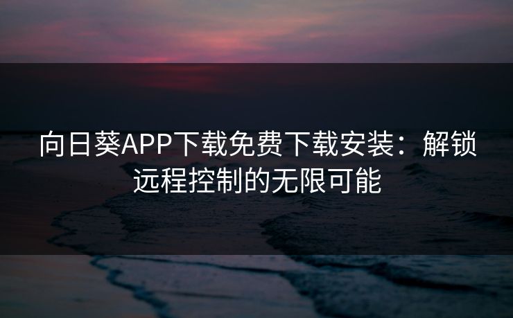 向日葵APP下载免费下载安装：解锁远程控制的无限可能