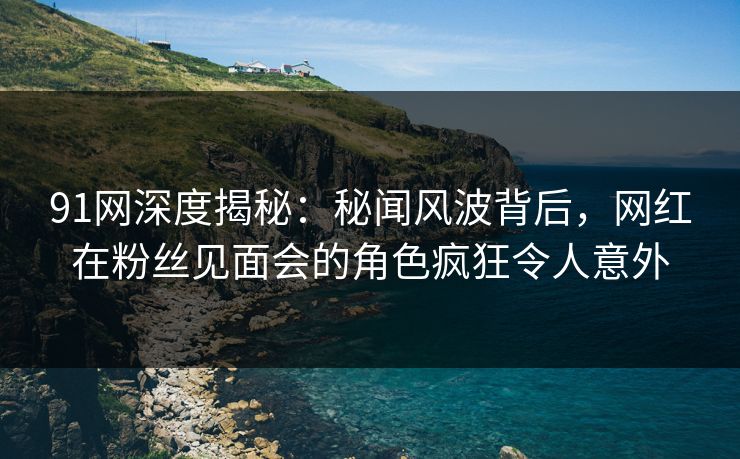 91网深度揭秘：秘闻风波背后，网红在粉丝见面会的角色疯狂令人意外