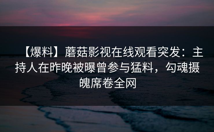 【爆料】蘑菇影视在线观看突发：主持人在昨晚被曝曾参与猛料，勾魂摄魄席卷全网
