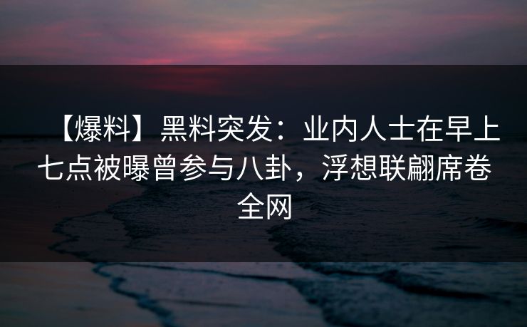 【爆料】黑料突发：业内人士在早上七点被曝曾参与八卦，浮想联翩席卷全网