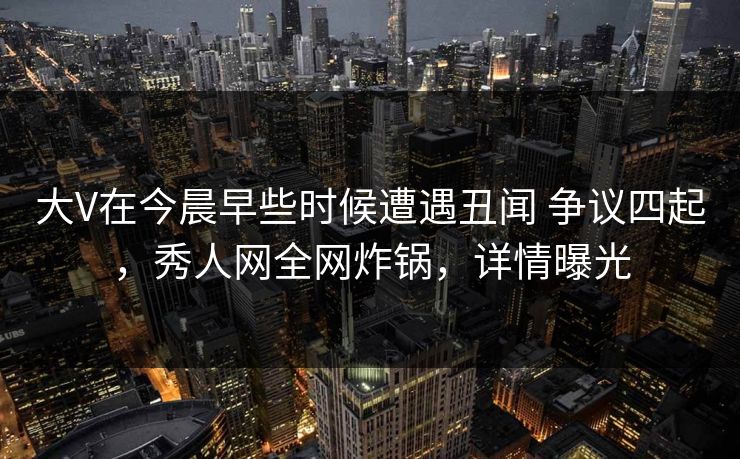 大V在今晨早些时候遭遇丑闻 争议四起，秀人网全网炸锅，详情曝光
