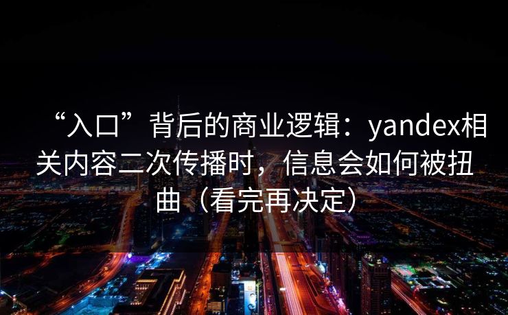 “入口”背后的商业逻辑：yandex相关内容二次传播时，信息会如何被扭曲（看完再决定）