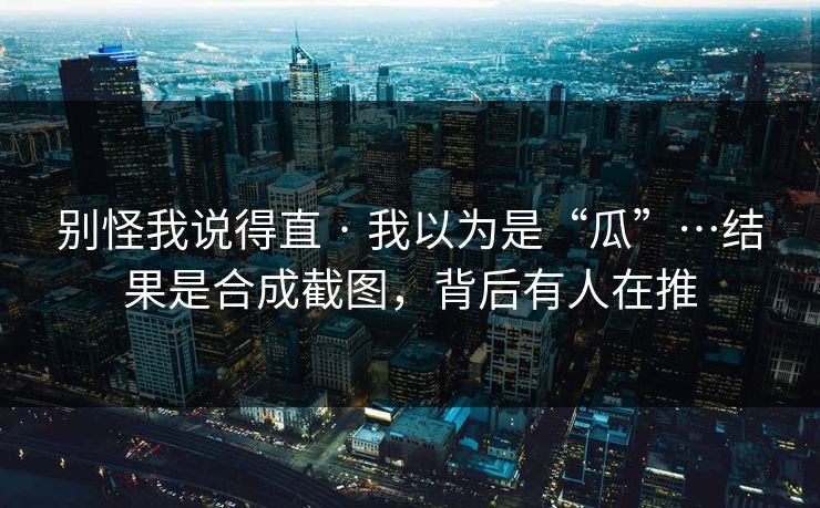 别怪我说得直 · 我以为是“瓜”…结果是合成截图，背后有人在推