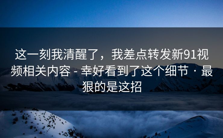 这一刻我清醒了，我差点转发新91视频相关内容 - 幸好看到了这个细节 · 最狠的是这招