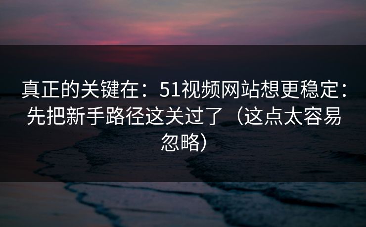 真正的关键在：51视频网站想更稳定：先把新手路径这关过了（这点太容易忽略）